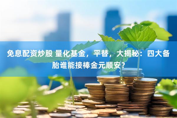 免息配资炒股 量化基金，平替，大揭秘：四大备胎谁能接棒金元顺安？