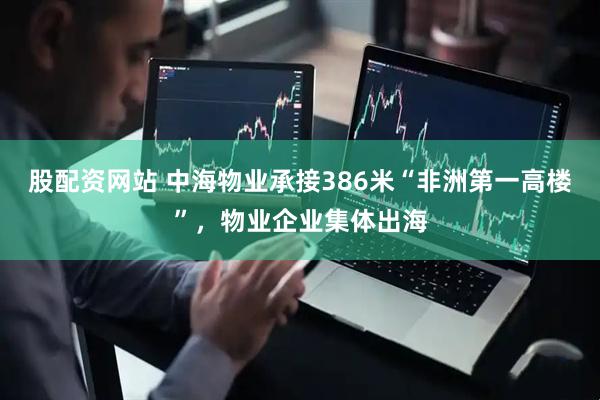 股配资网站 中海物业承接386米“非洲第一高楼”，物业企业集体出海