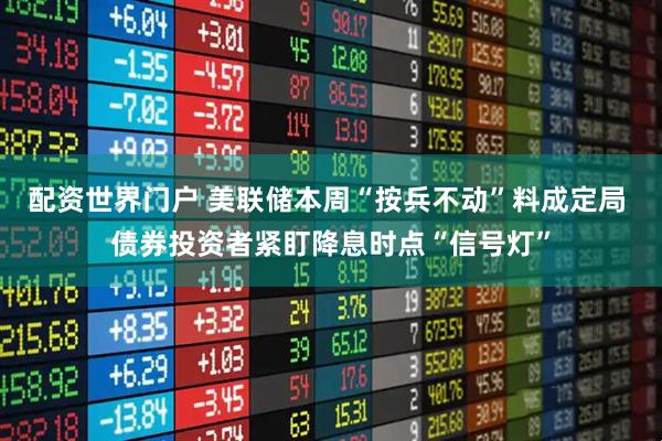 配资世界门户 美联储本周“按兵不动”料成定局 债券投资者紧盯降息时点“信号灯”
