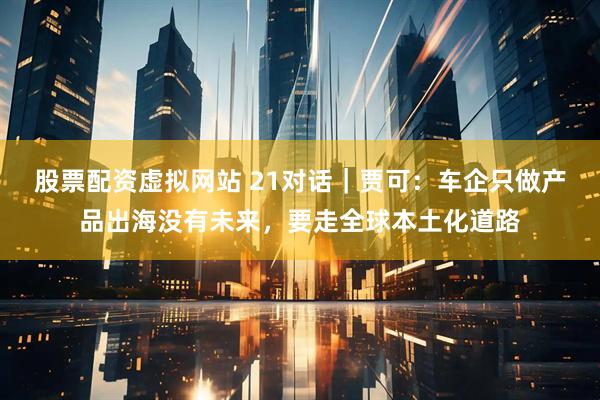 股票配资虚拟网站 21对话｜贾可：车企只做产品出海没有未来，要走全球本土化道路