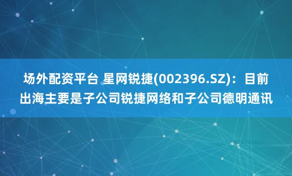 场外配资平台 星网锐捷(002396.SZ)：目前出海主要是子公司锐捷网络和子公司德明通讯