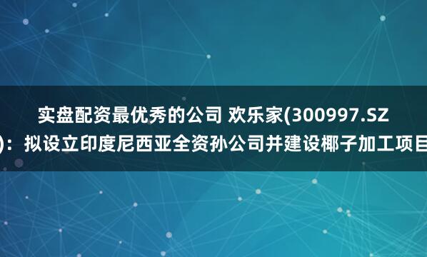 实盘配资最优秀的公司 欢乐家(300997.SZ)：拟设立印度尼西亚全资孙公司并建设椰子加工项目