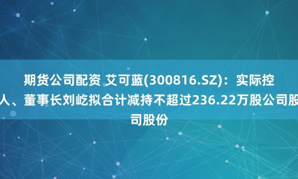 期货公司配资 艾可蓝(300816.SZ):实际控制人、董事长刘屹拟合计减持不超过236.22万股公司股份