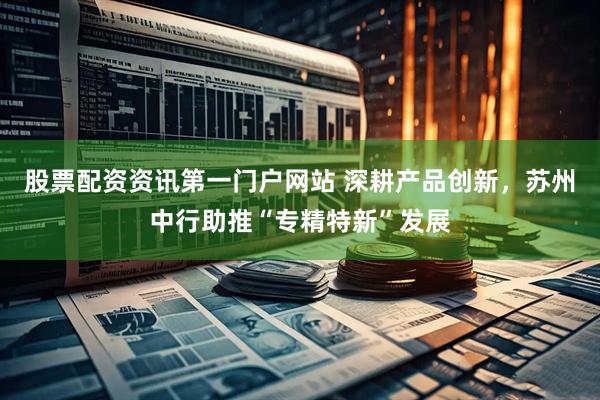 股票配资资讯第一门户网站 深耕产品创新，苏州中行助推“专精特新”发展
