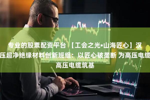 专业的股票配资平台 【工会之光•山海匠心】汉缆高压超净绝缘材料创新班组：以匠心破垄断 为高压电缆筑基