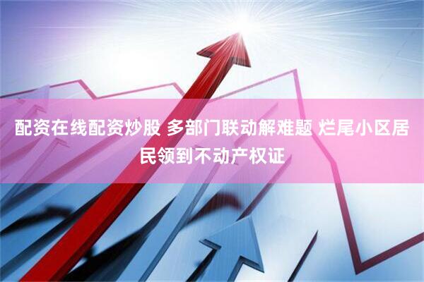 配资在线配资炒股 多部门联动解难题 烂尾小区居民领到不动产权证