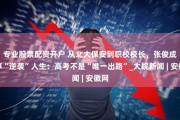 专业股票配资开户 从北大保安到职校校长，张俊成分享“逆袭”人生：高考不是“唯一出路”_大皖新闻 | 安徽网