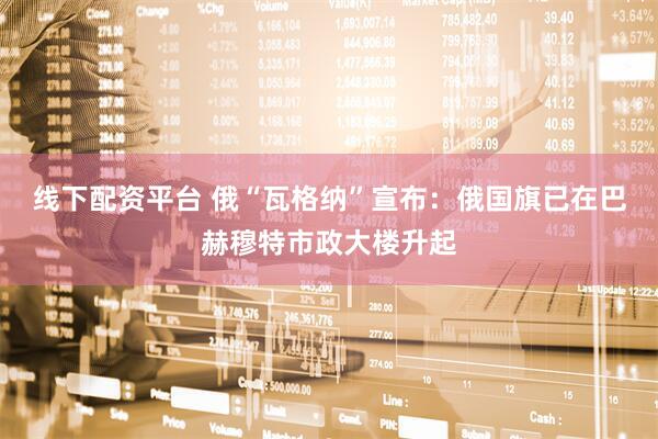 线下配资平台 俄“瓦格纳”宣布：俄国旗已在巴赫穆特市政大楼升起