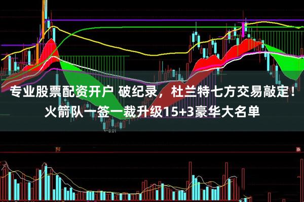 专业股票配资开户 破纪录，杜兰特七方交易敲定！火箭队一签一裁升级15+3豪华大名单