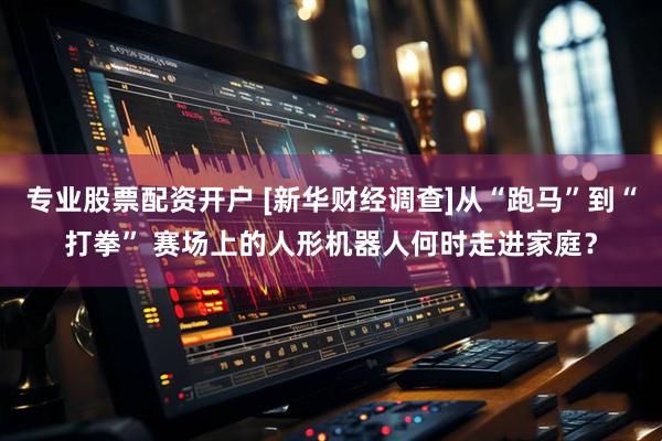 专业股票配资开户 [新华财经调查]从“跑马”到“打拳” 赛场上的人形机器人何时走进家庭？