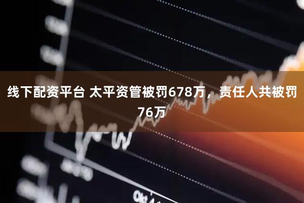 线下配资平台 太平资管被罚678万，责任人共被罚76万