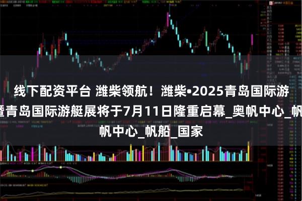 线下配资平台 潍柴领航！潍柴•2025青岛国际游艇大会暨青岛国际游艇展将于7月11日隆重启幕_奥帆中心_帆船_国家