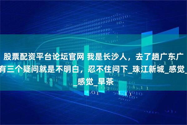 股票配资平台论坛官网 我是长沙人，去了趟广东广州，有三个疑问就是不明白，忍不住问下_珠江新城_感觉_早茶