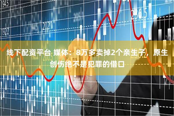 线下配资平台 媒体：8万多卖掉2个亲生子，原生创伤绝不是犯罪的借口
