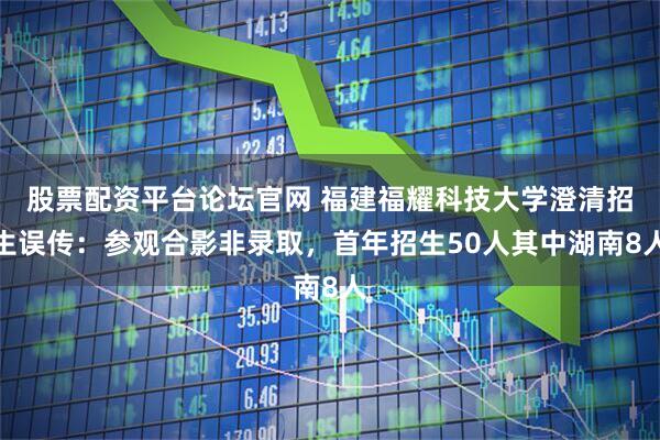 股票配资平台论坛官网 福建福耀科技大学澄清招生误传：参观合影非录取，首年招生50人其中湖南8人