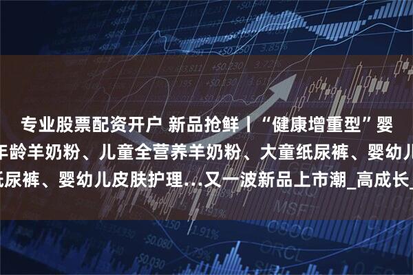 专业股票配资开户 新品抢鲜丨“健康增重型”婴配粉、高端婴配粉、全年龄羊奶粉、儿童全营养羊奶粉、大童纸尿裤、婴幼儿皮肤护理…又一波新品上市潮_高成长_宜品益_配方