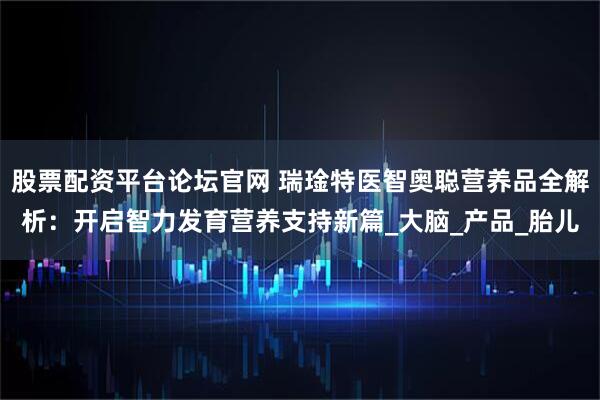股票配资平台论坛官网 瑞琻特医智奥聪营养品全解析:开启智力发育营养支持新篇_大脑_产品_胎儿