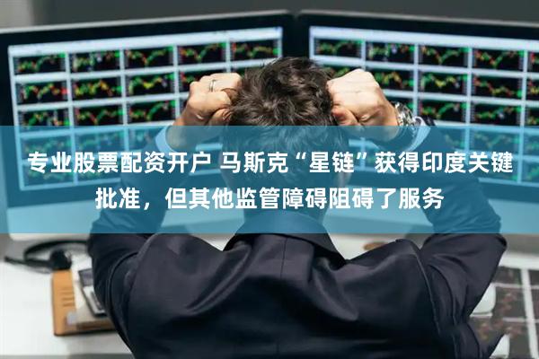 专业股票配资开户 马斯克“星链”获得印度关键批准,但其他监管障碍阻碍了服务