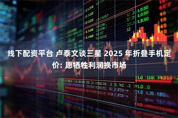 线下配资平台 卢泰文谈三星 2025 年折叠手机定价: 愿牺牲利润换市场