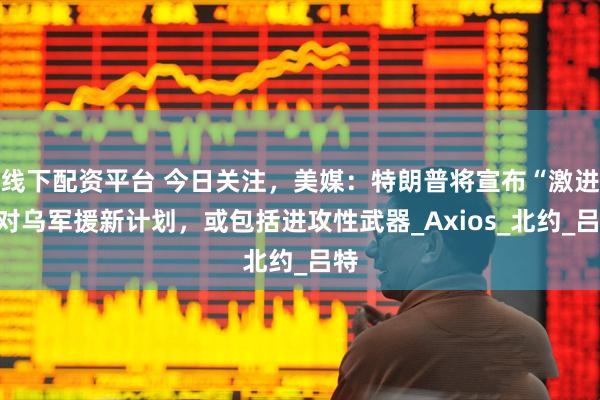 线下配资平台 今日关注，美媒：特朗普将宣布“激进”对乌军援新计划，或包括进攻性武器_Axios_北约_吕特