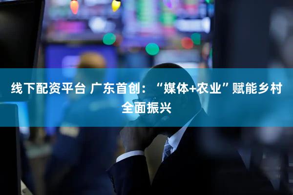 线下配资平台 广东首创：“媒体+农业”赋能乡村全面振兴