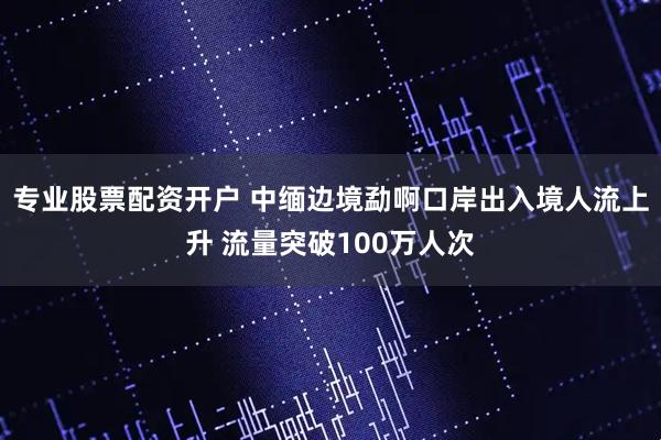 专业股票配资开户 中缅边境勐啊口岸出入境人流上升 流量突破100万人次
