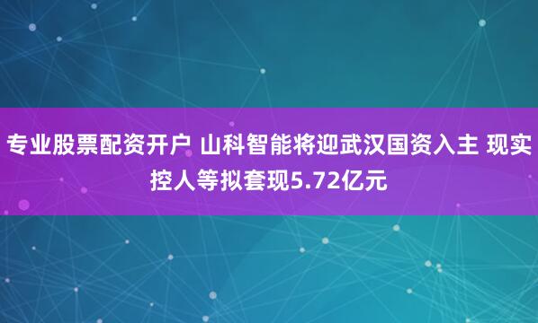 专业股票配资开户 山科智能将迎武汉国资入主 现实控人等拟套现5.72亿元