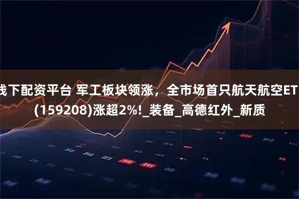 线下配资平台 军工板块领涨，全市场首只航天航空ETF(159208)涨超2%!_装备_高德红外_新质