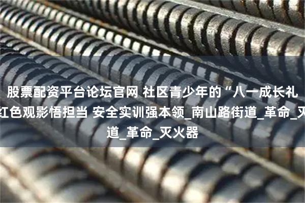 股票配资平台论坛官网 社区青少年的“八一成长礼”： 红色观影悟担当 安全实训强本领_南山路街道_革命_灭火器