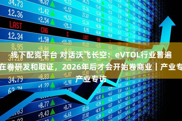 线下配资平台 对话沃飞长空：eVTOL行业普遍还在卷研发和取证，2026年后才会开始卷商业｜产业专访