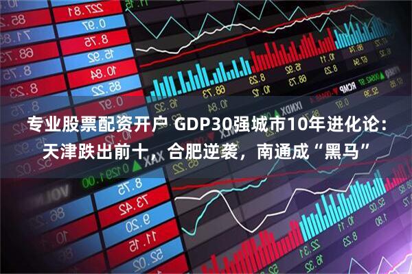 专业股票配资开户 GDP30强城市10年进化论:天津跌出前十,合肥逆袭,南通成“黑马”