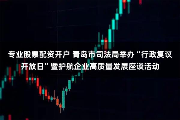 专业股票配资开户 青岛市司法局举办“行政复议开放日”暨护航企业高质量发展座谈活动