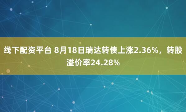 线下配资平台 8月18日瑞达转债上涨2.36%,转股溢价率24.28%