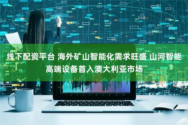 线下配资平台 海外矿山智能化需求旺盛 山河智能高端设备首入澳大利亚市场
