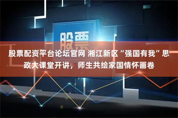 股票配资平台论坛官网 湘江新区“强国有我”思政大课堂开讲，师生共绘家国情怀画卷