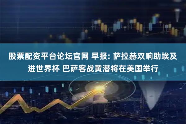 股票配资平台论坛官网 早报: 萨拉赫双响助埃及进世界杯 巴萨客战黄潜将在美国举行