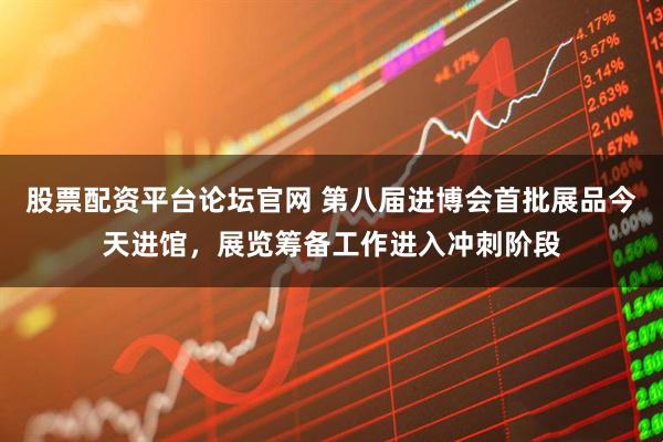股票配资平台论坛官网 第八届进博会首批展品今天进馆，展览筹备工作进入冲刺阶段